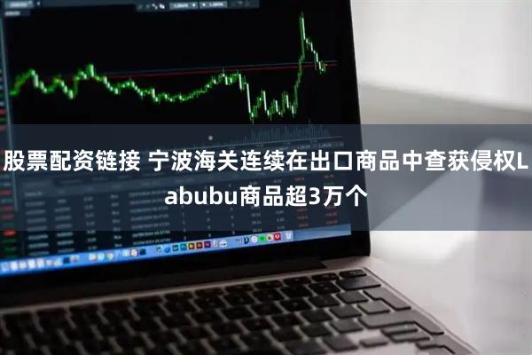 股票配资链接 宁波海关连续在出口商品中查获侵权Labubu商品超3万个