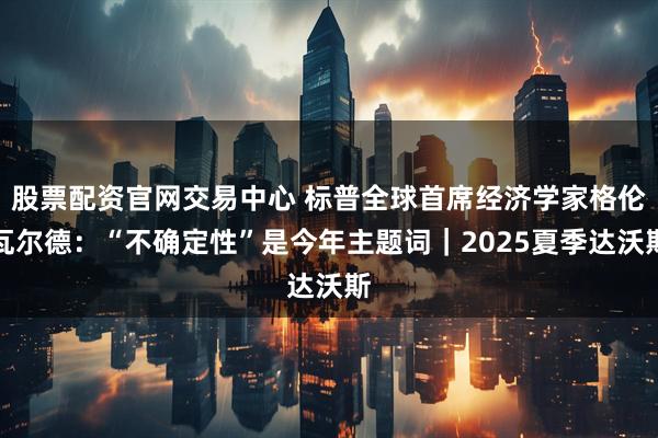 股票配资官网交易中心 标普全球首席经济学家格伦瓦尔德：“不确定性”是今年主题词｜2025夏季达沃斯