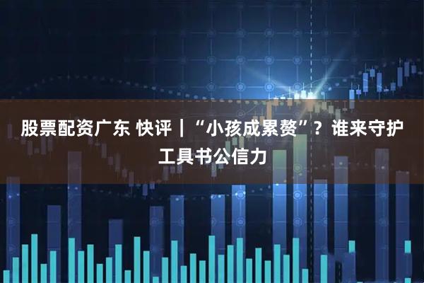 股票配资广东 快评｜“小孩成累赘”？谁来守护工具书公信力