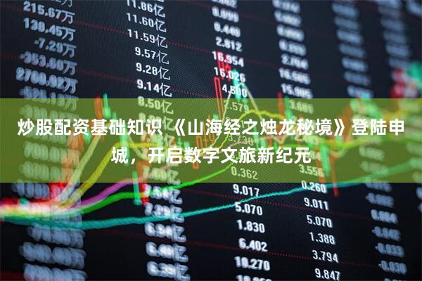 炒股配资基础知识 《山海经之烛龙秘境》登陆申城，开启数字文旅新纪元