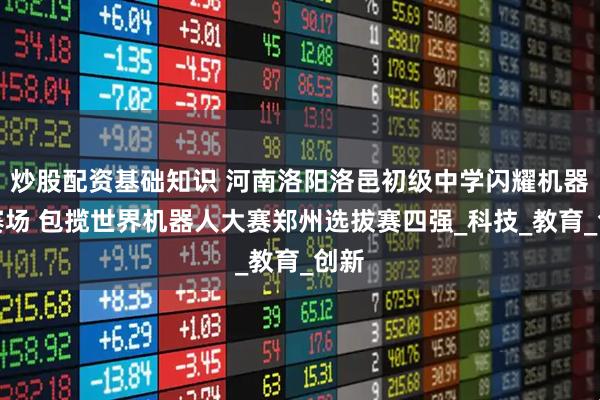 炒股配资基础知识 河南洛阳洛邑初级中学闪耀机器人赛场 包揽世界机器人大赛郑州选拔赛四强_科技_教育_创新