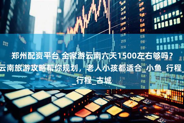 郑州配资平台 全家游云南六天1500左右够吗？这份云南旅游攻略帮你规划，老人小孩都适合_小鱼_行程_古城