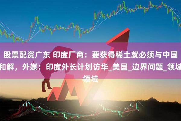 股票配资广东 印度厂商：要获得稀土就必须与中国和解，外媒：印度外长计划访华_美国_边界问题_领域