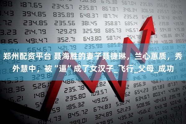郑州配资平台 聂海胜的妻子聂捷琳，兰心蕙质，秀外慧中，被“逼”成了女汉子_飞行_父母_成功