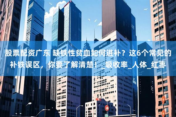 股票配资广东 缺铁性贫血如何进补？这6个常见的补铁误区，你要了解清楚！_吸收率_人体_红枣