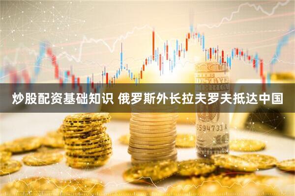 炒股配资基础知识 俄罗斯外长拉夫罗夫抵达中国