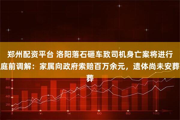郑州配资平台 洛阳落石砸车致司机身亡案将进行庭前调解：家属向政府索赔百万余元，遗体尚未安葬