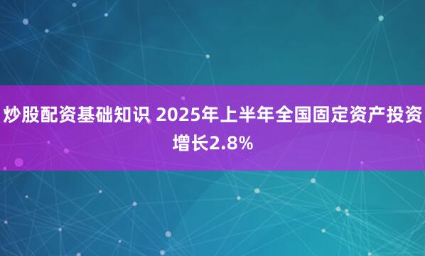 炒股配资基础知识 2025年上半年全国固定资产投资增长2.8%