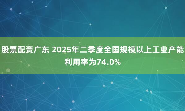 股票配资广东 2025年二季度全国规模以上工业产能利用率为74.0%