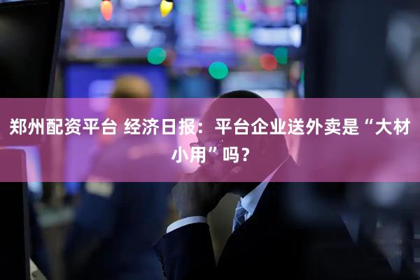 郑州配资平台 经济日报：平台企业送外卖是“大材小用”吗？