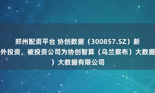 郑州配资平台 协创数据（300857.SZ）新增一起对外投资，被投资公司为协创智算（乌兰察布）大数据有限公司