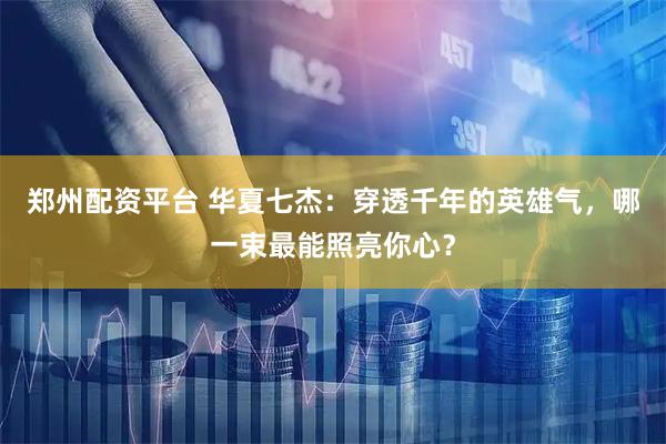 郑州配资平台 华夏七杰：穿透千年的英雄气，哪一束最能照亮你心？