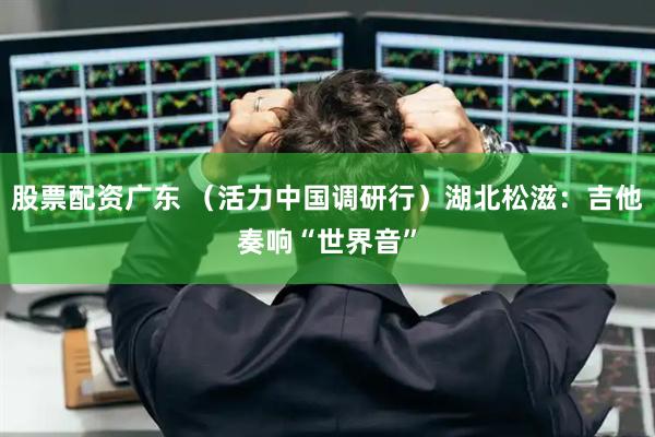 股票配资广东 （活力中国调研行）湖北松滋：吉他奏响“世界音”