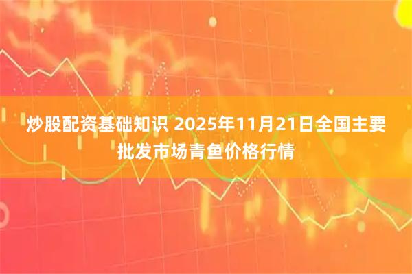 炒股配资基础知识 2025年11月21日全国主要批发市场青鱼价格行情