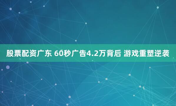 股票配资广东 60秒广告4.2万背后 游戏重塑逆袭