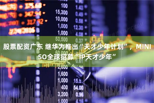 股票配资广东 继华为推出“天才少年计划”，MINISO全球招募“IP天才少年”