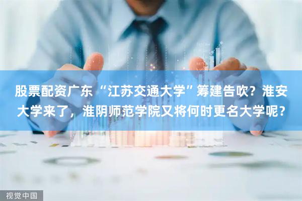 股票配资广东 “江苏交通大学”筹建告吹？淮安大学来了，淮阴师范学院又将何时更名大学呢？