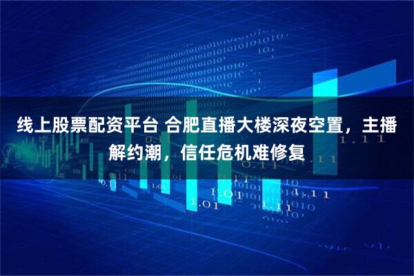 线上股票配资平台 合肥直播大楼深夜空置，主播解约潮，信任危机难修复