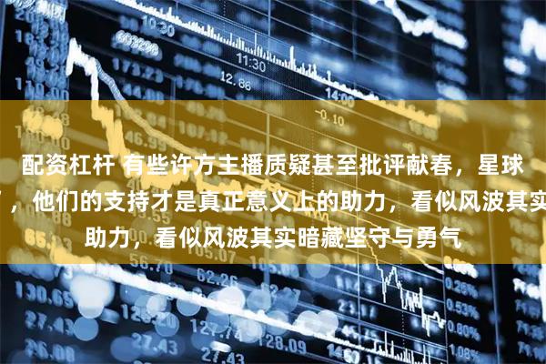 配资杠杆 有些许方主播质疑甚至批评献春，星球前往杭州“助力”，他们的支持才是真正意义上的助力，看似风波其实暗藏坚守与勇气