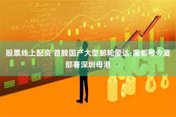 股票线上配资 首艘国产大型邮轮爱达·魔都号今夏部署深圳母港