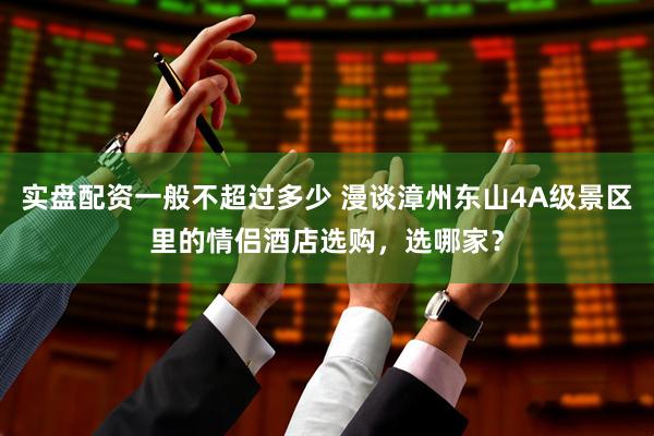 实盘配资一般不超过多少 漫谈漳州东山4A级景区里的情侣酒店选购，选哪家？