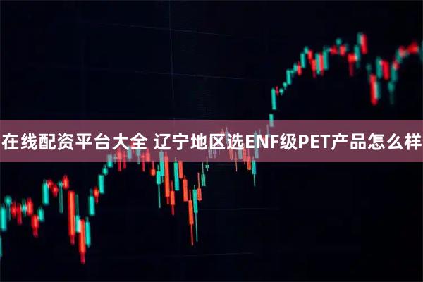 在线配资平台大全 辽宁地区选ENF级PET产品怎么样