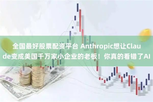 全国最好股票配资平台 Anthropic想让Claude变成美国千万家小企业的老板！你真的看错了AI
