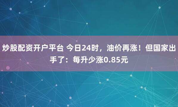 炒股配资开户平台 今日24时，油价再涨！但国家出手了：每升少涨0.85元