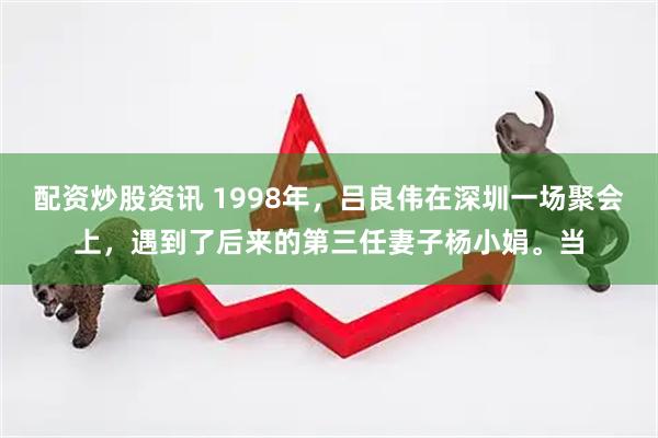 配资炒股资讯 1998年，吕良伟在深圳一场聚会上，遇到了后来的第三任妻子杨小娟。当