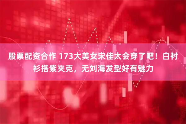 股票配资合作 173大美女宋佳太会穿了吧！白衬衫搭紫夹克，无刘海发型好有魅力