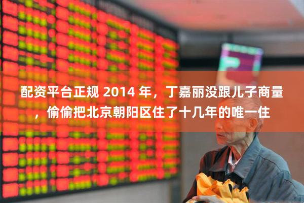 配资平台正规 2014 年，丁嘉丽没跟儿子商量，偷偷把北京朝阳区住了十几年的唯一住