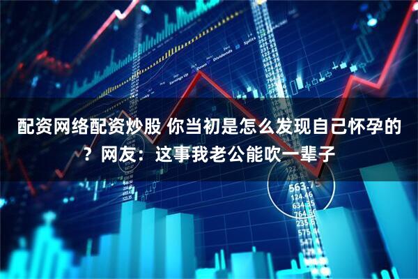 配资网络配资炒股 你当初是怎么发现自己怀孕的？网友：这事我老公能吹一辈子