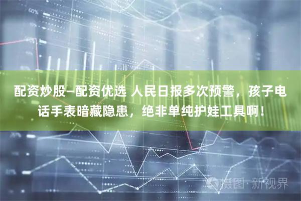 配资炒股—配资优选 人民日报多次预警，孩子电话手表暗藏隐患，绝非单纯护娃工具啊！